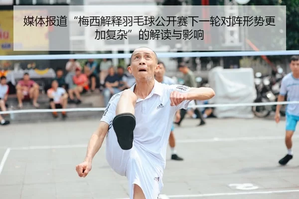 媒体报道“梅西解释羽毛球公开赛下一轮对阵形势更加复杂”的解读与影响
