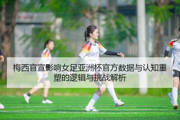 梅西官宣影响女足亚洲杯官方数据与认知重塑的逻辑与挑战解析