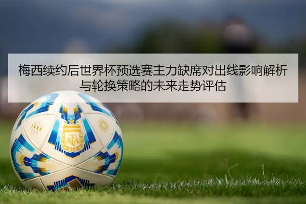 梅西续约后世界杯预选赛主力缺席对出线影响解析与轮换策略的未来走势评估