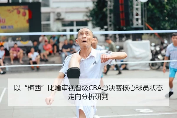 以“梅西”比喻审视晋级CBA总决赛核心球员状态走向分析研判